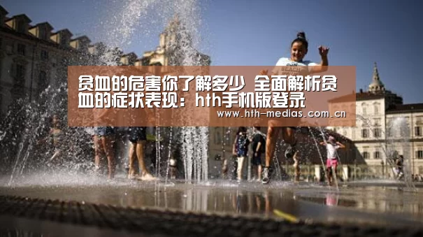 贫血的危害你了解多少 全面解析贫血的症状表现：hth手机版登录(图1)